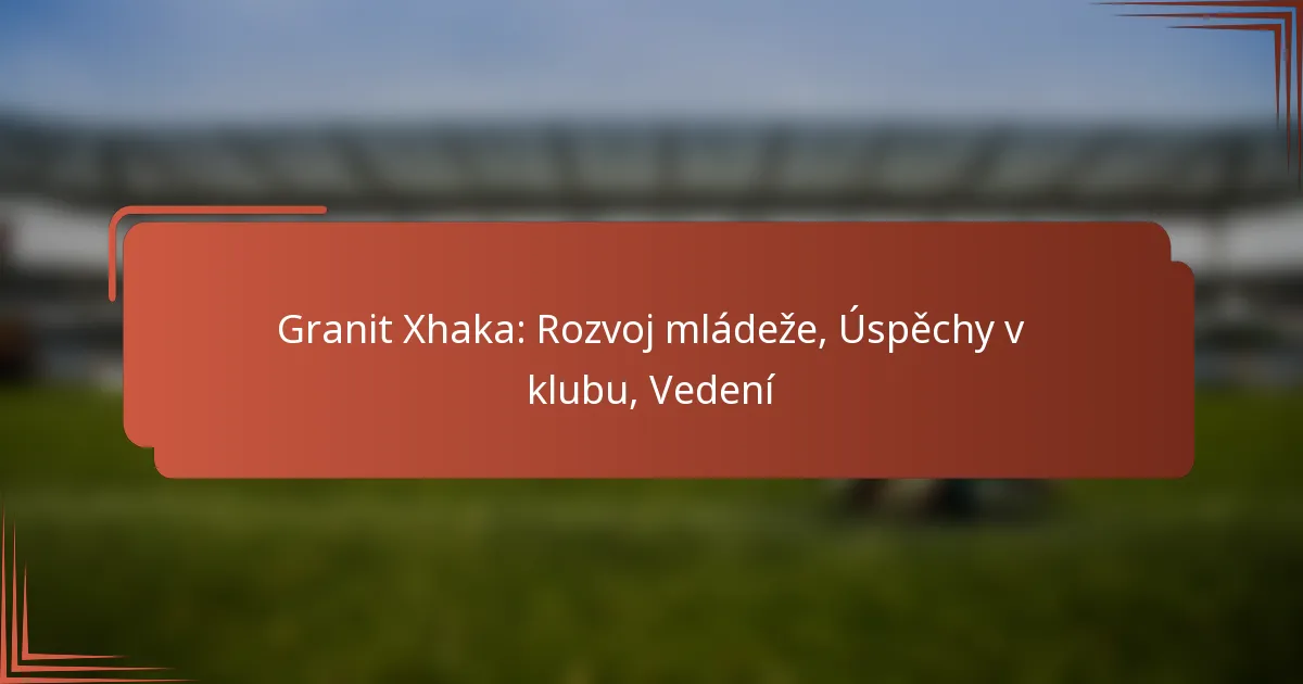 Granit Xhaka: Rozvoj mládeže, Úspěchy v klubu, Vedení