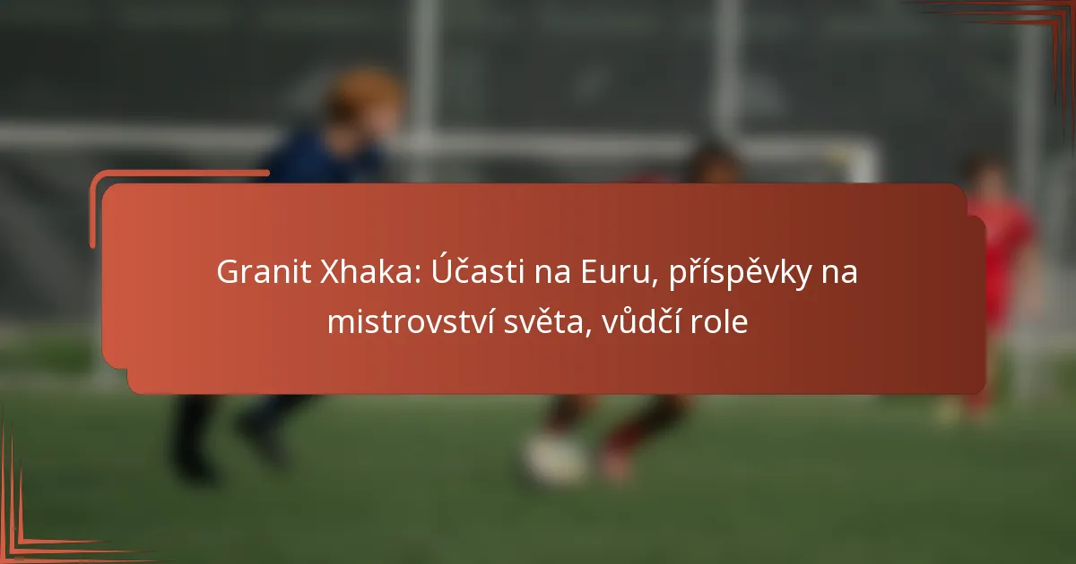 Granit Xhaka: Účasti na Euru, příspěvky na mistrovství světa, vůdčí role