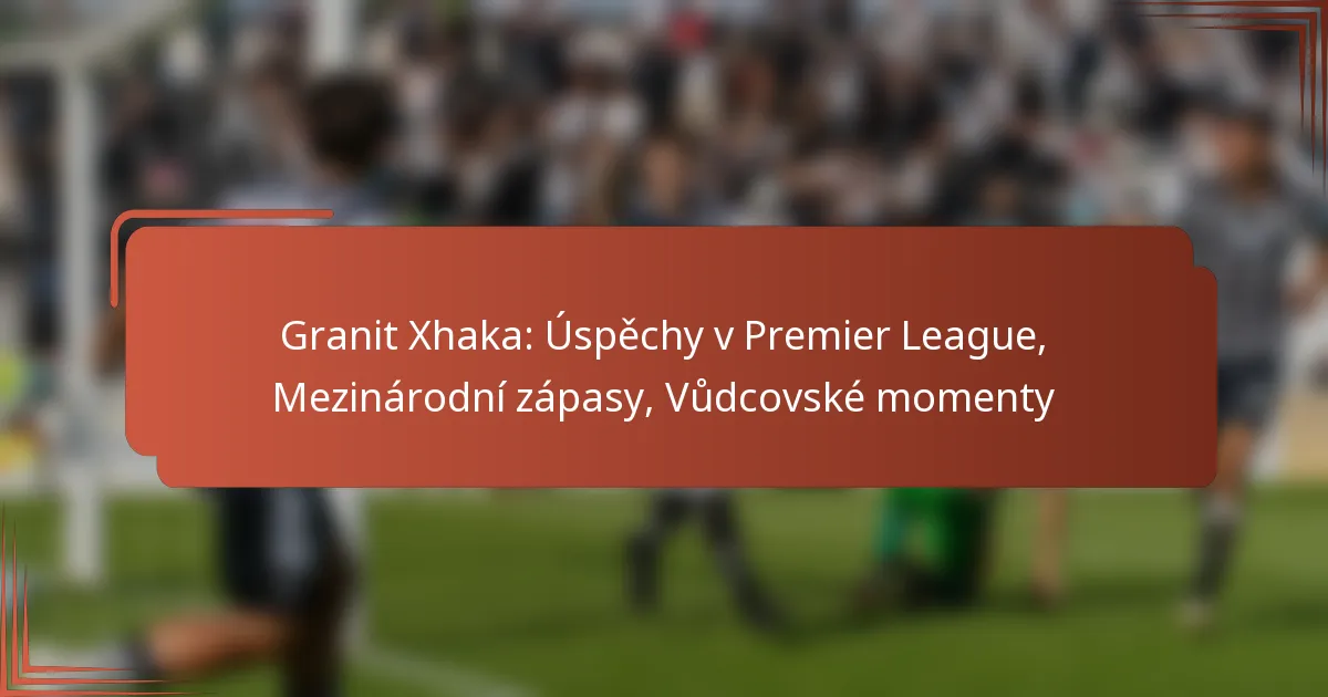 Granit Xhaka: Úspěchy v Premier League, Mezinárodní zápasy, Vůdcovské momenty