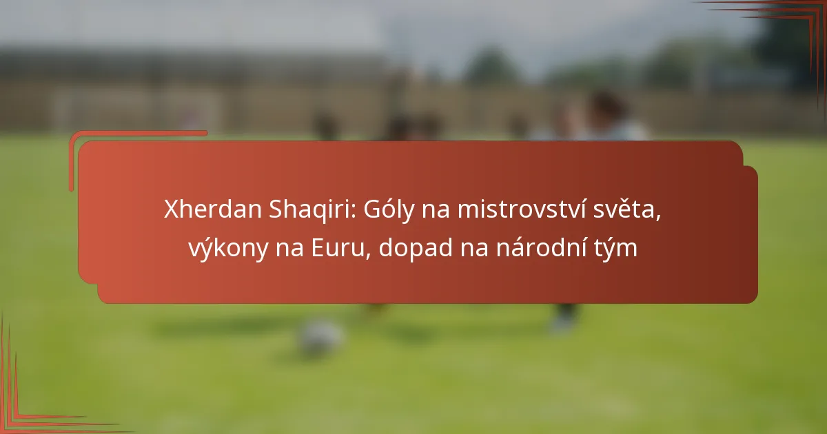 Xherdan Shaqiri: Góly na mistrovství světa, výkony na Euru, dopad na národní tým