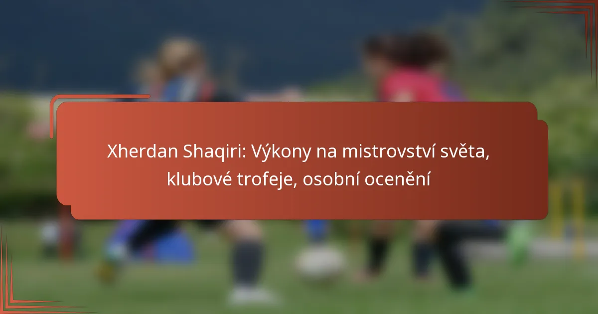 Xherdan Shaqiri: Výkony na mistrovství světa, klubové trofeje, osobní ocenění