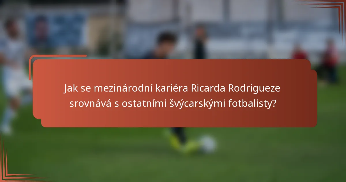 Jak se mezinárodní kariéra Ricarda Rodrigueze srovnává s ostatními švýcarskými fotbalisty?