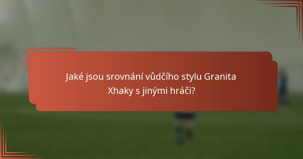 Jaké jsou srovnání vůdčího stylu Granita Xhaky s jinými hráči?