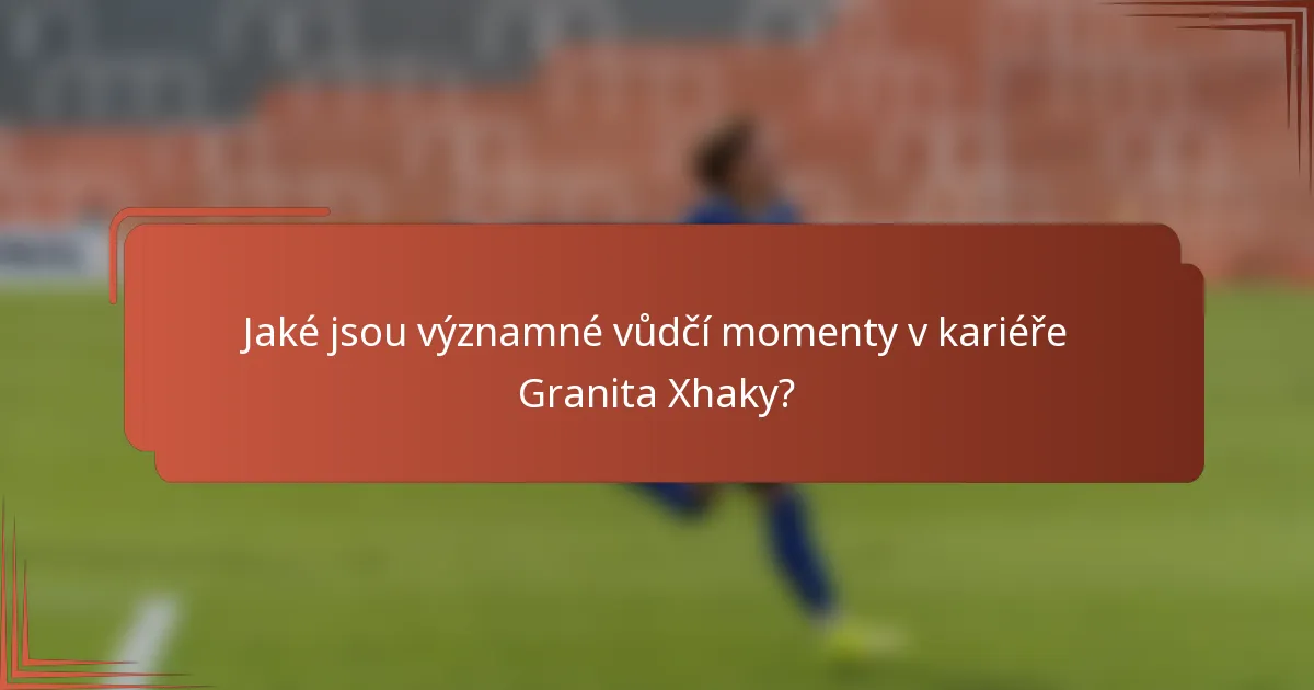 Jaké jsou významné vůdčí momenty v kariéře Granita Xhaky?